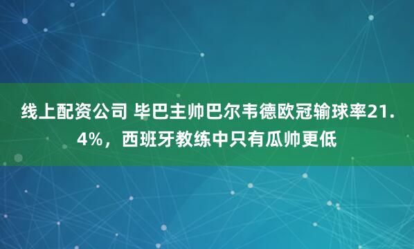 线上配资公司 毕巴主帅巴尔韦德欧冠输球率21.4%，西班牙教练中只有瓜帅更低