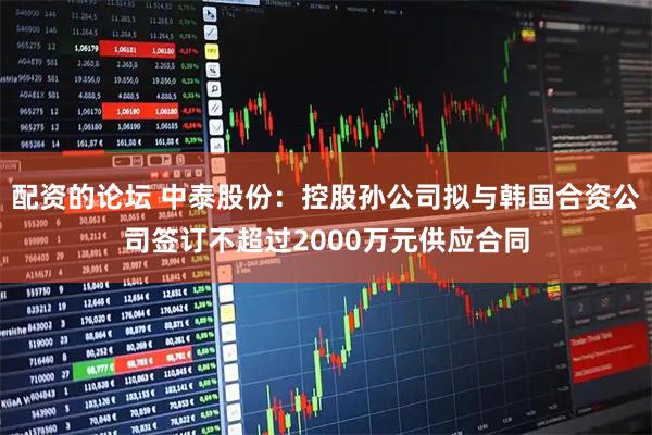 配资的论坛 中泰股份：控股孙公司拟与韩国合资公司签订不超过2000万元供应合同