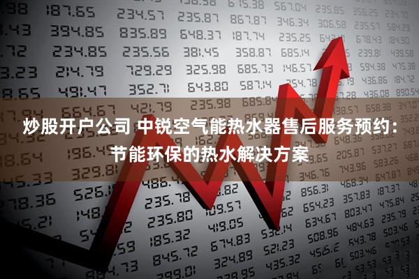炒股开户公司 中锐空气能热水器售后服务预约：节能环保的热水解决方案