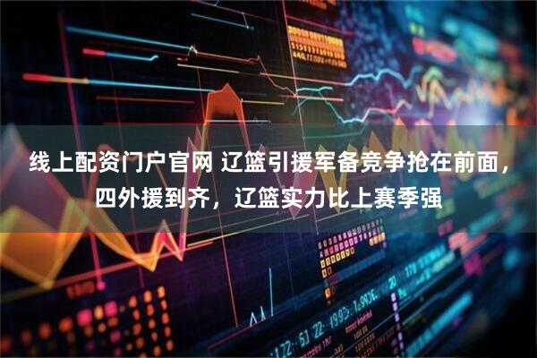 线上配资门户官网 辽篮引援军备竞争抢在前面，四外援到齐，辽篮实力比上赛季强