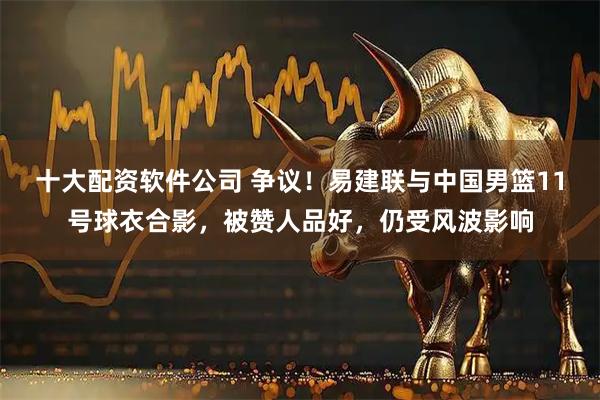 十大配资软件公司 争议！易建联与中国男篮11号球衣合影，被赞人品好，仍受风波影响