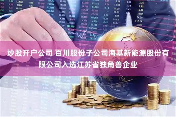 炒股开户公司 百川股份子公司海基新能源股份有限公司入选江苏省独角兽企业