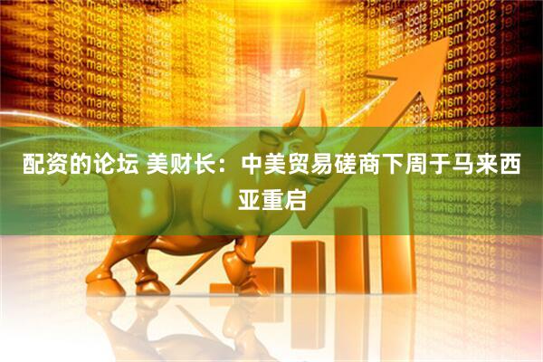 配资的论坛 美财长：中美贸易磋商下周于马来西亚重启