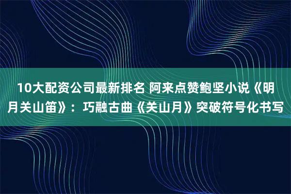 10大配资公司最新排名 阿来点赞鲍坚小说《明月关山笛》：巧融古曲《关山月》突破符号化书写