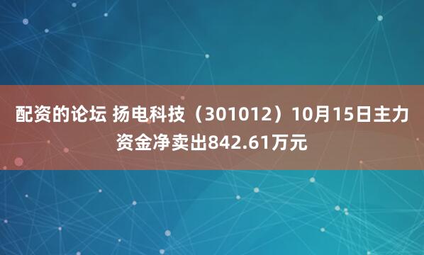 配资的论坛 扬电科技（301012）10月15日主力资金净卖出842.61万元