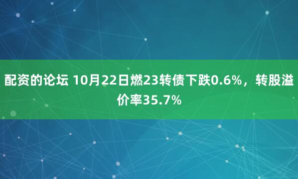 配资的论坛 10月22日燃23转债下跌0.6%，转股溢价率35.7%