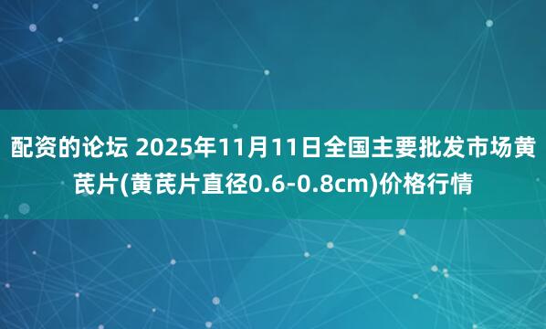配资的论坛 2025年11月11日全国主要批发市场黄芪片(黄芪片直径0.6-0.8cm)价格行情