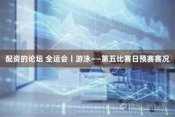 配资的论坛 全运会丨游泳——第五比赛日预赛赛况