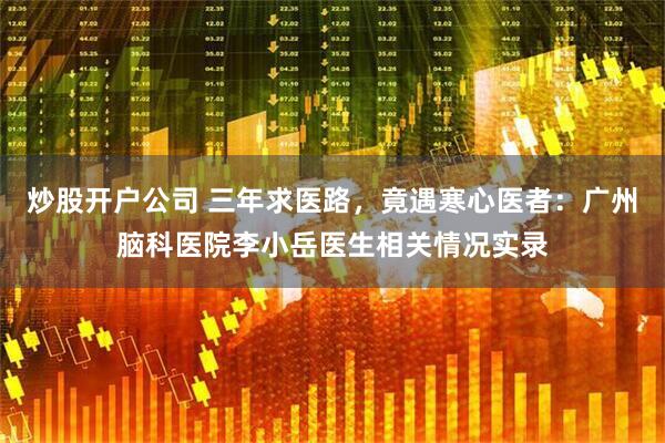 炒股开户公司 三年求医路,竟遇寒心医者:广州脑科医院李小岳医生相关情况实录
