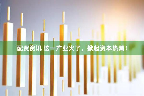 配资资讯 这一产业火了,掀起资本热潮!