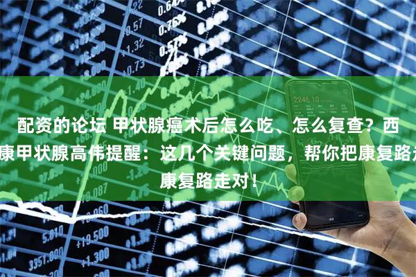 配资的论坛 甲状腺癌术后怎么吃、怎么复查?西安甲康甲状腺高伟提醒:这几个关键问题,帮你把康复路走对!