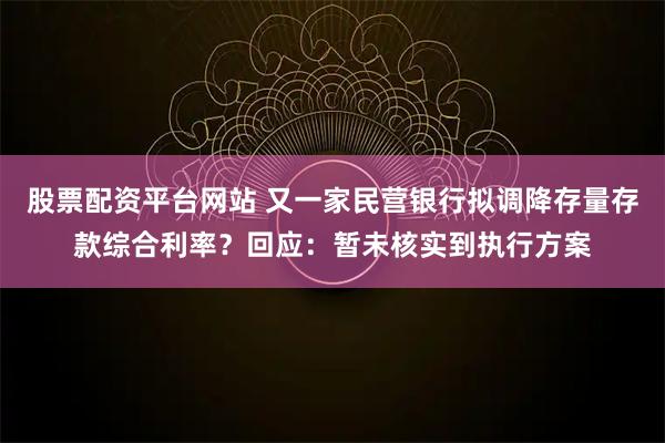 股票配资平台网站 又一家民营银行拟调降存量存款综合利率？回应：暂未核实到执行方案