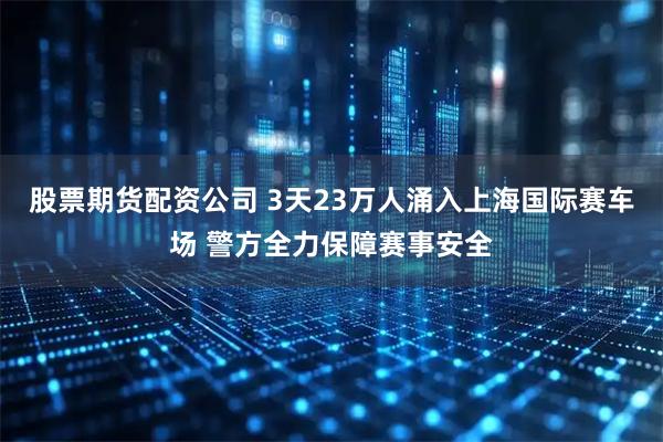 股票期货配资公司 3天23万人涌入上海国际赛车场 警方全力保障赛事安全