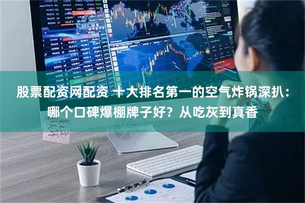 股票配资网配资 十大排名第一的空气炸锅深扒：哪个口碑爆棚牌子好？从吃灰到真香