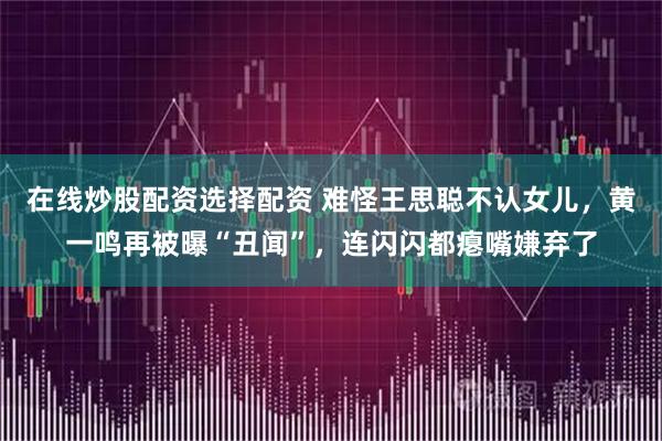 在线炒股配资选择配资 难怪王思聪不认女儿，黄一鸣再被曝“丑闻”，连闪闪都瘪嘴嫌弃了