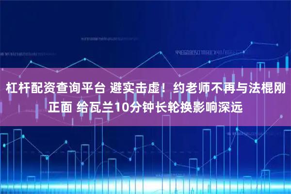 杠杆配资查询平台 避实击虚！约老师不再与法棍刚正面 给瓦兰10分钟长轮换影响深远