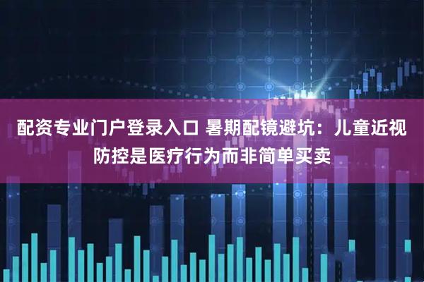 配资专业门户登录入口 暑期配镜避坑:儿童近视防控是医疗行为而非简单买卖