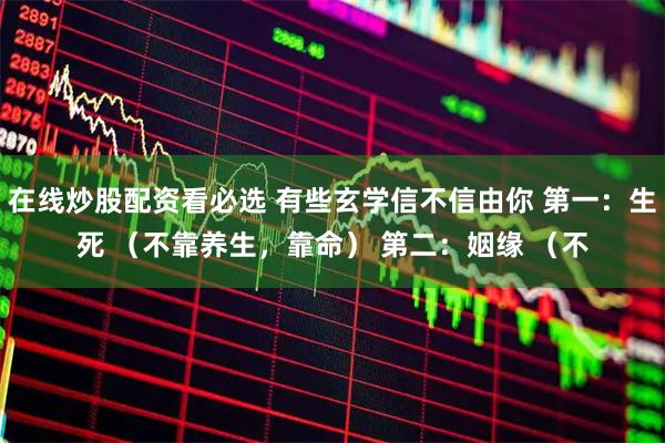 在线炒股配资看必选 有些玄学信不信由你 第一：生死 （不靠养生，靠命） 第二：姻缘 （不