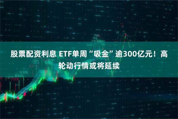 股票配资利息 ETF单周“吸金”逾300亿元！高轮动行情或将延续