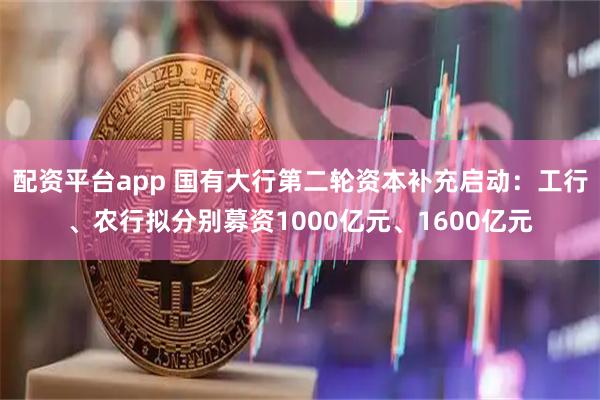 配资平台app 国有大行第二轮资本补充启动：工行、农行拟分别募资1000亿元、1600亿元