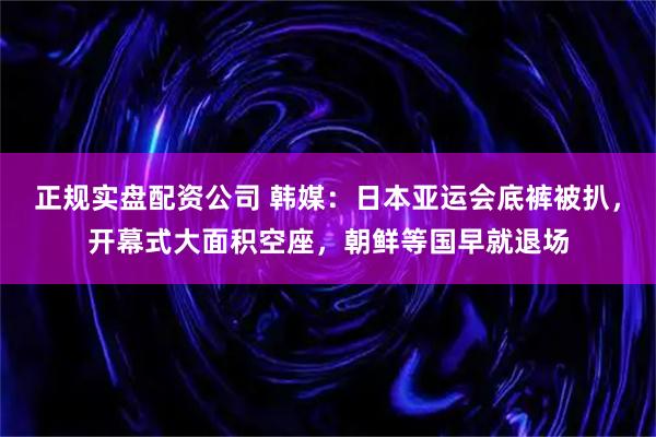 正规实盘配资公司 韩媒：日本亚运会底裤被扒，开幕式大面积空座，朝鲜等国早就退场