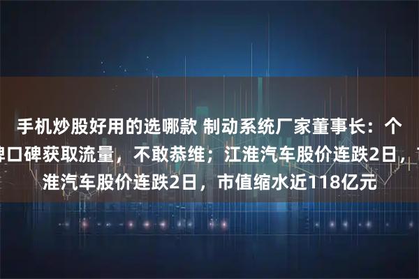 手机炒股好用的选哪款 制动系统厂家董事长：个别媒体牺牲中国品牌口碑获取流量，不敢恭维；江淮汽车股价连跌2日，市值缩水近118亿元